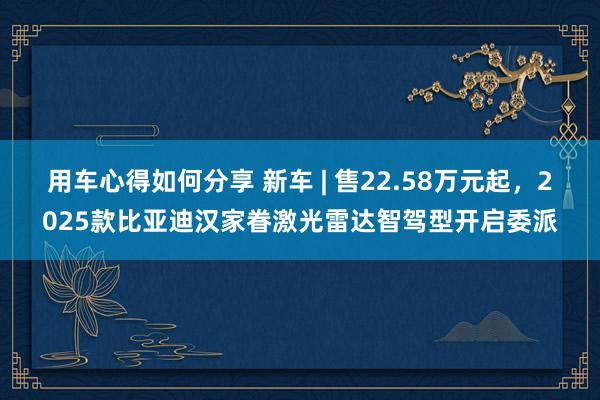 用车心得如何分享 新车 | 售22.58万元起，2025款比亚迪汉家眷激光雷达智驾型开启委派