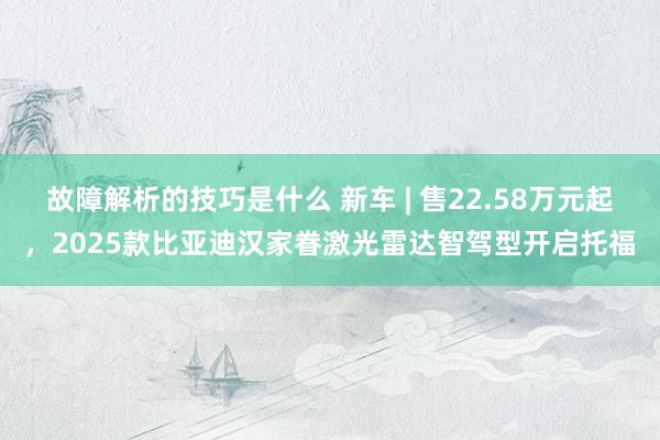 故障解析的技巧是什么 新车 | 售22.58万元起，2025款比亚迪汉家眷激光雷达智驾型开启托福