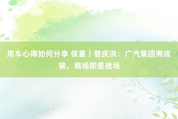 用车心得如何分享 保重｜曾庆洪：广汽集团弗成输，商场即是战场