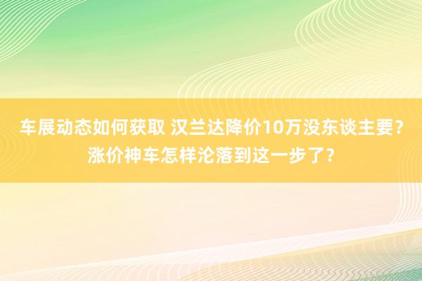 车展动态如何获取 汉兰达降价10万没东谈主要？涨价神车怎样沦落到这一步了？