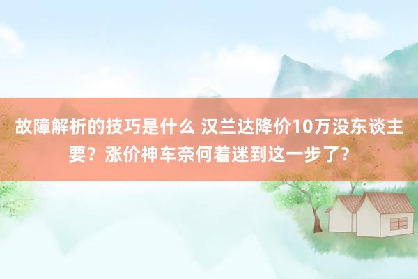 故障解析的技巧是什么 汉兰达降价10万没东谈主要？涨价神车奈何着迷到这一步了？