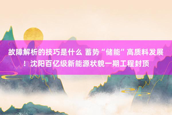 故障解析的技巧是什么 蓄势“储能”高质料发展！沈阳百亿级新能源状貌一期工程封顶