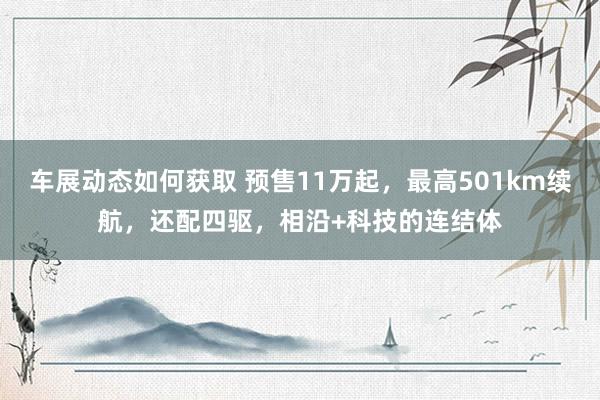 车展动态如何获取 预售11万起，最高501km续航，还配四驱，相沿+科技的连结体