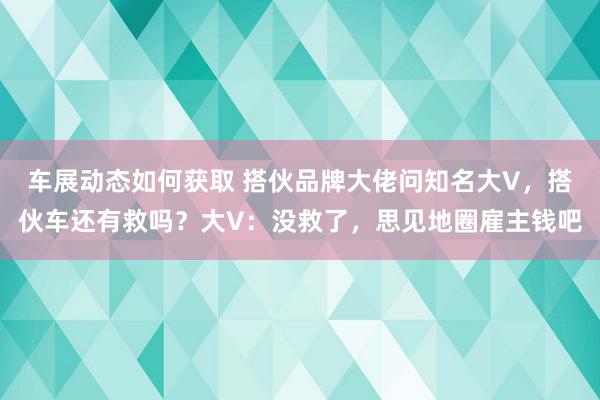 车展动态如何获取 搭伙品牌大佬问知名大V，搭伙车还有救吗？大V：没救了，思见地圈雇主钱吧