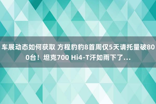 车展动态如何获取 方程豹豹8首周仅5天请托量破800台！坦克700 Hi4-T汗如雨下了…