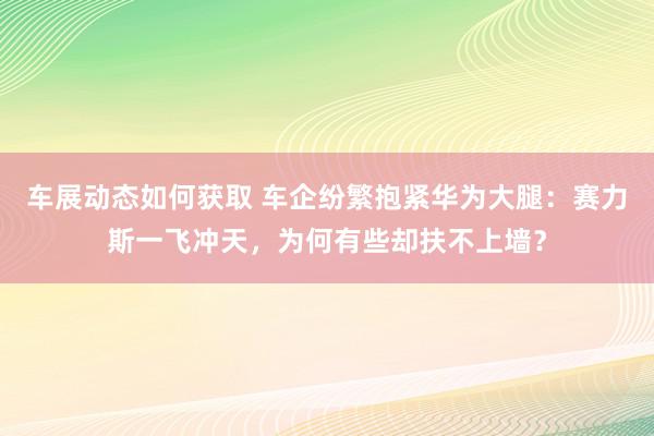 车展动态如何获取 车企纷繁抱紧华为大腿：赛力斯一飞冲天，为何有些却扶不上墙？