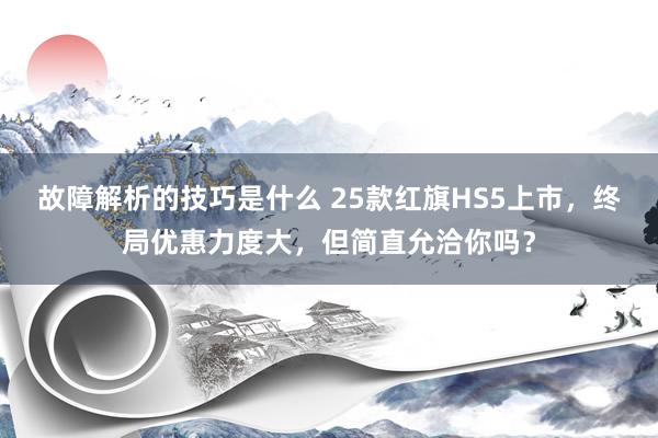 故障解析的技巧是什么 25款红旗HS5上市，终局优惠力度大，但简直允洽你吗？