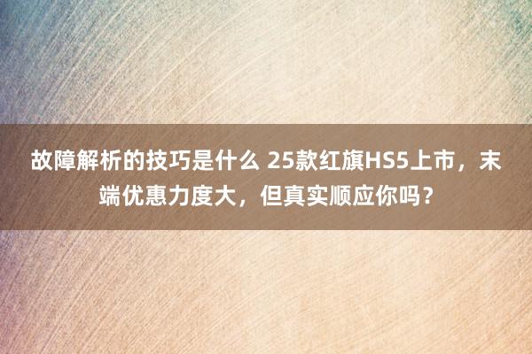 故障解析的技巧是什么 25款红旗HS5上市，末端优惠力度大，但真实顺应你吗？