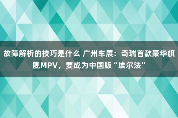 故障解析的技巧是什么 广州车展：奇瑞首款豪华旗舰MPV，要成为中国版“埃尔法”