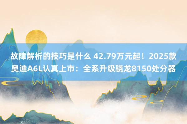 故障解析的技巧是什么 42.79万元起！2025款奥迪A6L认真上市：全系升级骁龙8150处分器