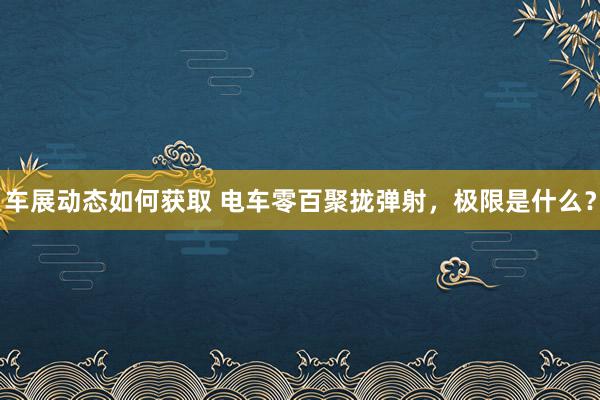 车展动态如何获取 电车零百聚拢弹射，极限是什么？