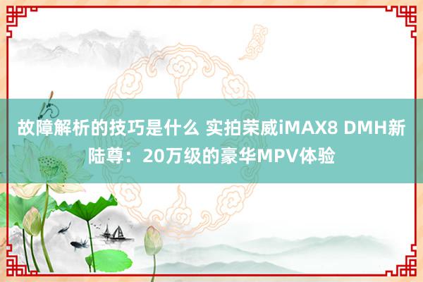 故障解析的技巧是什么 实拍荣威iMAX8 DMH新陆尊：20万级的豪华MPV体验