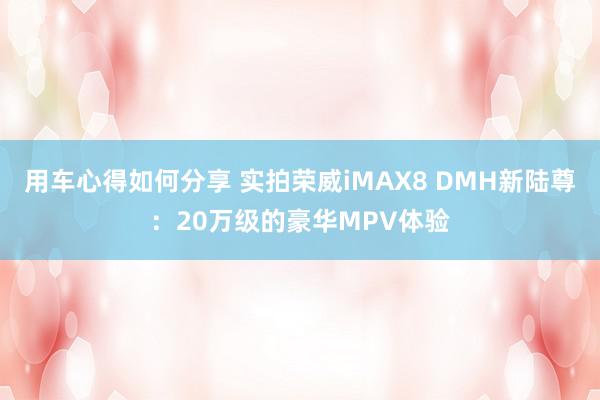 用车心得如何分享 实拍荣威iMAX8 DMH新陆尊：20万级的豪华MPV体验