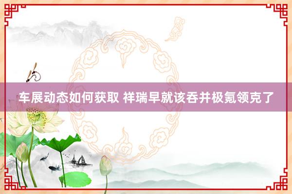 车展动态如何获取 祥瑞早就该吞并极氪领克了