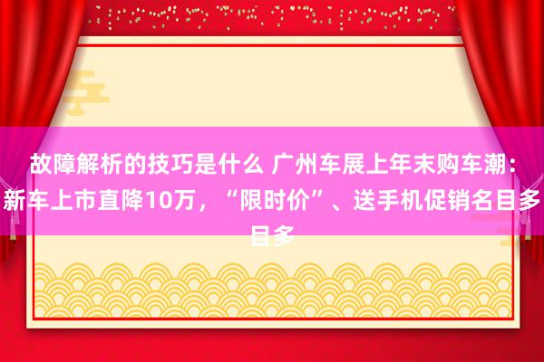 故障解析的技巧是什么 广州车展上年末购车潮：新车上市直降10万，“限时价”、送手机促销名目多