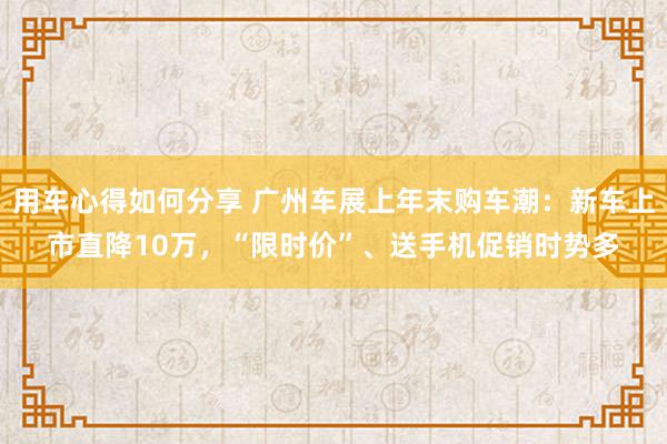 用车心得如何分享 广州车展上年末购车潮：新车上市直降10万，“限时价”、送手机促销时势多