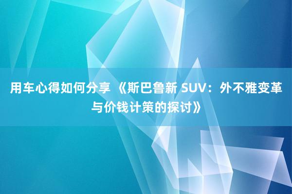 用车心得如何分享 《斯巴鲁新 SUV：外不雅变革与价钱计策的探讨》