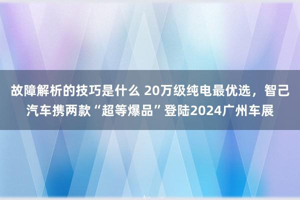 故障解析的技巧是什么 20万级纯电最优选，智己汽车携两款“超等爆品”登陆2024广州车展