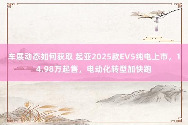 车展动态如何获取 起亚2025款EV5纯电上市，14.98万起售，电动化转型加快跑