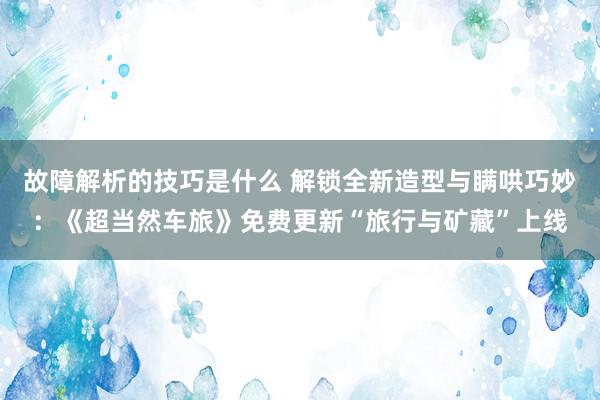 故障解析的技巧是什么 解锁全新造型与瞒哄巧妙：《超当然车旅》免费更新“旅行与矿藏”上线