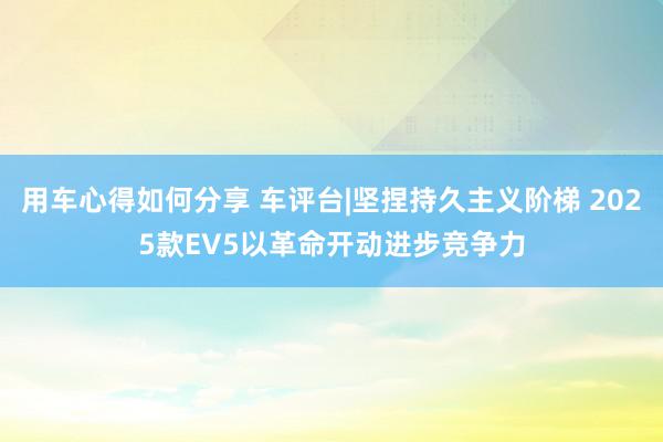 用车心得如何分享 车评台|坚捏持久主义阶梯 2025款EV5以革命开动进步竞争力