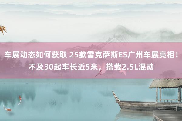 车展动态如何获取 25款雷克萨斯ES广州车展亮相！不及30起车长近5米，搭载2.5L混动