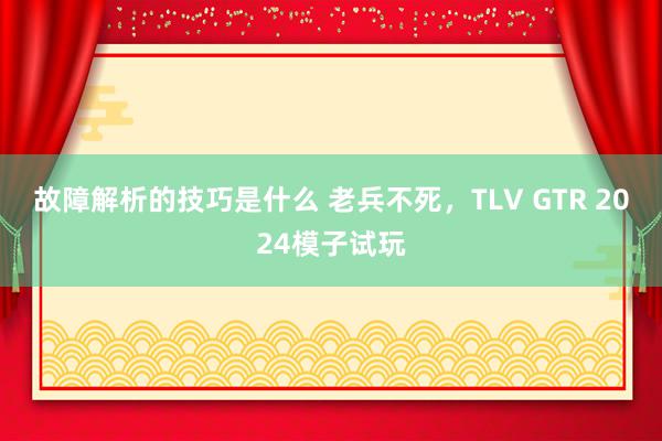 故障解析的技巧是什么 老兵不死，TLV GTR 2024模子试玩