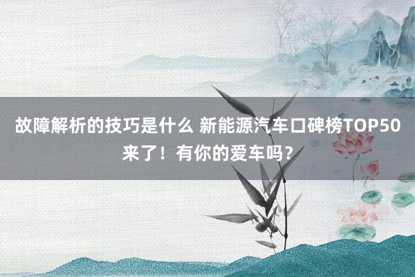 故障解析的技巧是什么 新能源汽车口碑榜TOP50来了！有你的爱车吗？