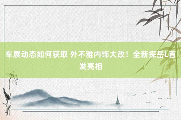 车展动态如何获取 外不雅内饰大改！全新探岳L首发亮相