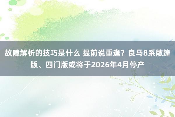 故障解析的技巧是什么 提前说重逢？良马8系敞篷版、四门版或将于2026年4月停产