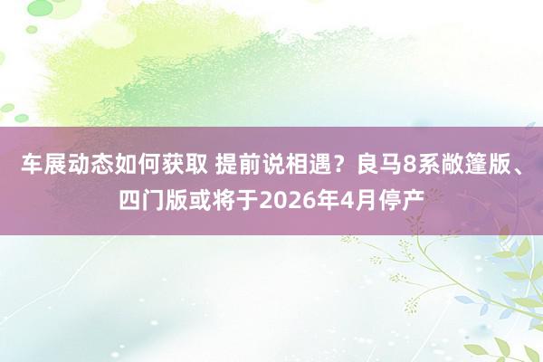 车展动态如何获取 提前说相遇？良马8系敞篷版、四门版或将于2026年4月停产