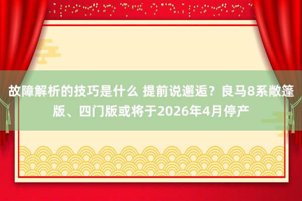 故障解析的技巧是什么 提前说邂逅？良马8系敞篷版、四门版或将于2026年4月停产