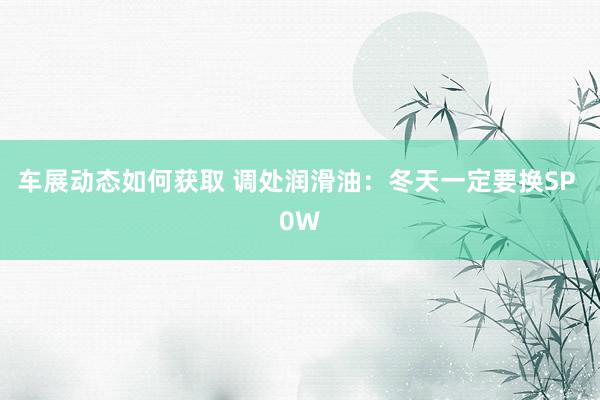 车展动态如何获取 调处润滑油：冬天一定要换SP 0W