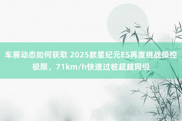 车展动态如何获取 2025款星纪元ES再度挑战操控极限，71km/h快速过桩超越同级