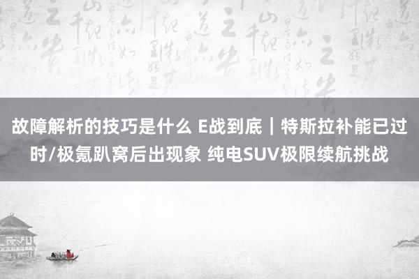 故障解析的技巧是什么 E战到底｜特斯拉补能已过时/极氪趴窝后出现象 纯电SUV极限续航挑战