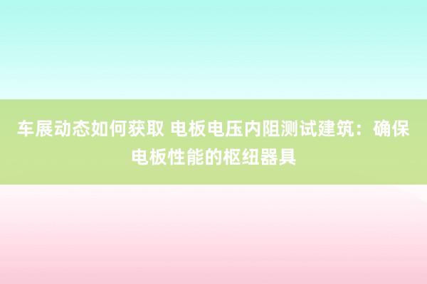 车展动态如何获取 电板电压内阻测试建筑：确保电板性能的枢纽器具