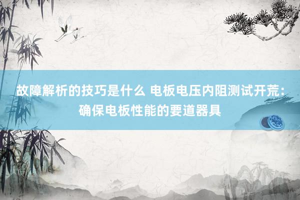 故障解析的技巧是什么 电板电压内阻测试开荒：确保电板性能的要道器具