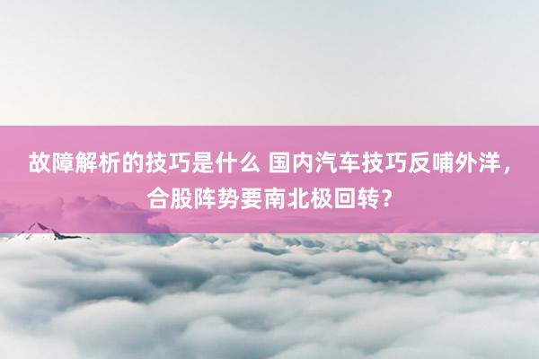 故障解析的技巧是什么 国内汽车技巧反哺外洋，合股阵势要南北极回转？