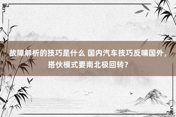 故障解析的技巧是什么 国内汽车技巧反哺国外，搭伙模式要南北极回转？