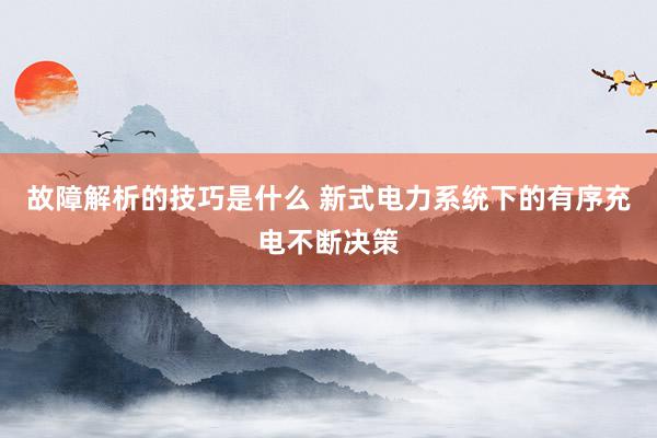 故障解析的技巧是什么 新式电力系统下的有序充电不断决策