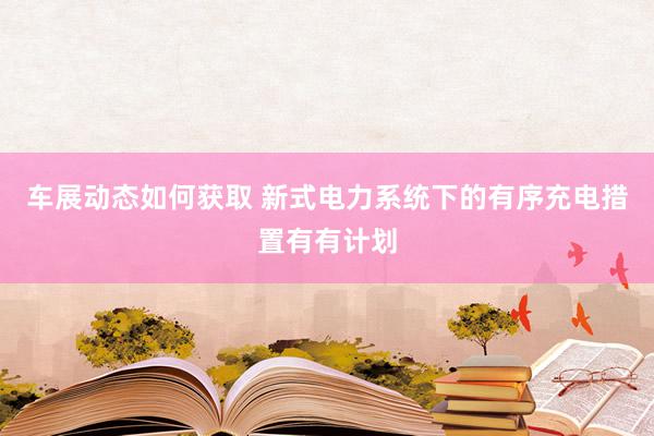 车展动态如何获取 新式电力系统下的有序充电措置有有计划