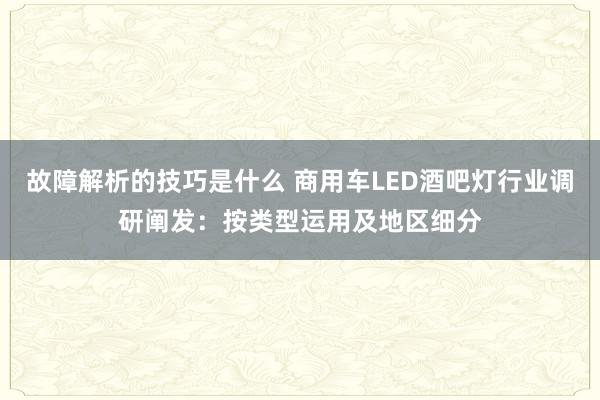 故障解析的技巧是什么 商用车LED酒吧灯行业调研阐发：按类型运用及地区细分