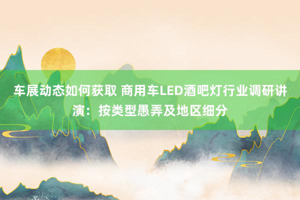 车展动态如何获取 商用车LED酒吧灯行业调研讲演：按类型愚弄及地区细分