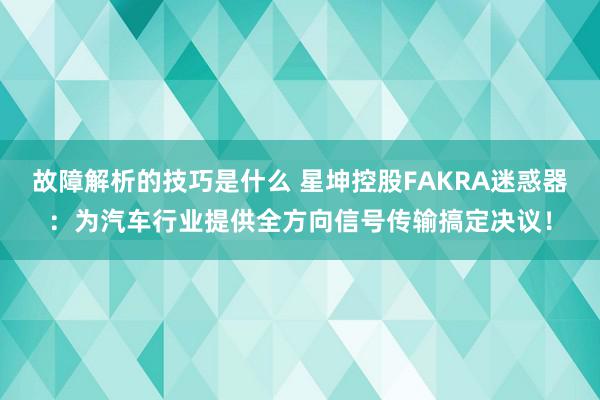 故障解析的技巧是什么 星坤控股FAKRA迷惑器：为汽车行业提供全方向信号传输搞定决议！