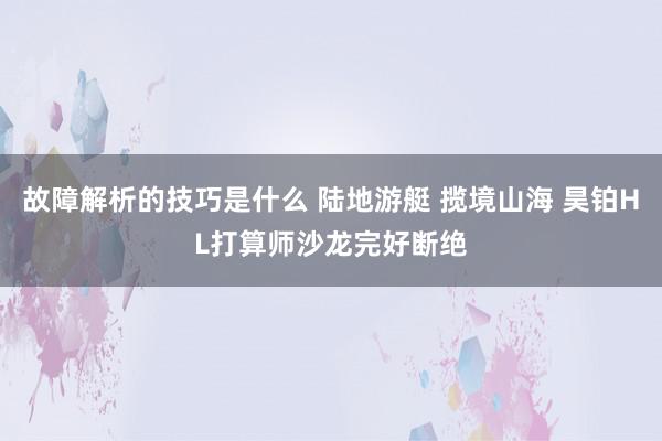 故障解析的技巧是什么 陆地游艇 揽境山海 昊铂HL打算师沙龙完好断绝