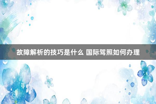 故障解析的技巧是什么 国际驾照如何办理