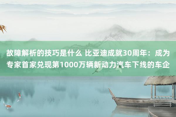 故障解析的技巧是什么 比亚迪成就30周年：成为专家首家兑现第1000万辆新动力汽车下线的车企