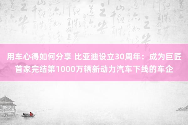 用车心得如何分享 比亚迪设立30周年：成为巨匠首家完结第1000万辆新动力汽车下线的车企