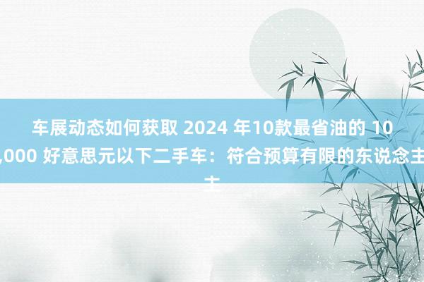 车展动态如何获取 2024 年10款最省油的 10,000 好意思元以下二手车：符合预算有限的东说念主