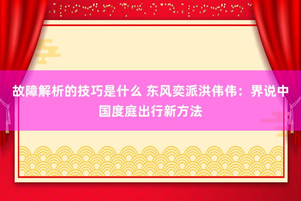 故障解析的技巧是什么 东风奕派洪伟伟：界说中国度庭出行新方法